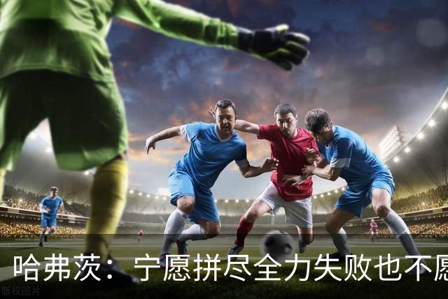 哈弗茨：宁愿拼尽全力失败也不愿留遗憾；哲凯赖什是顶尖前锋
